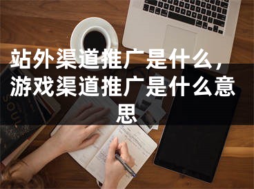 站外渠道推广是什么，游戏渠道推广是什么意思