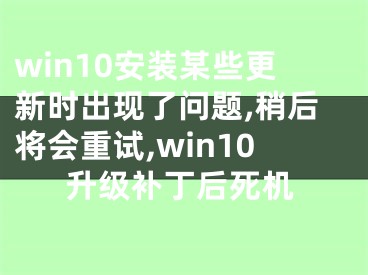 win10安装某些更新时出现了问题,稍后将会重试,win10升级补丁后死机