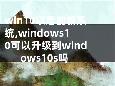win10以后的新系统,windows10可以升级到windows10s吗