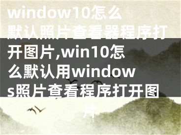 window10怎么默认照片查看器程序打开图片,win10怎么默认用windows照片查看程序打开图片