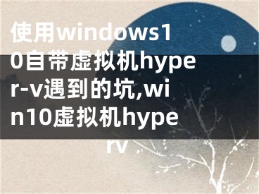 使用windows10自带虚拟机hyper-v遇到的坑,win10虚拟机hyperv