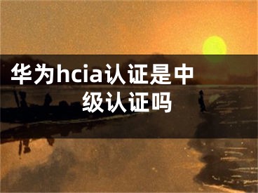 华为hcia认证是中级认证吗