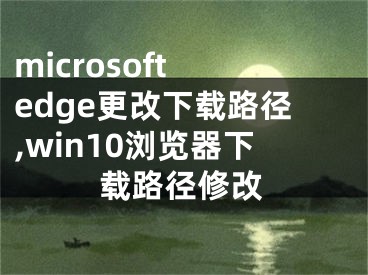 microsoft edge更改下载路径,win10浏览器下载路径修改