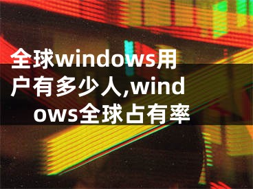 全球windows用户有多少人,windows全球占有率