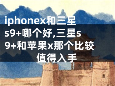 iphonex和三星s9+哪个好,三星s9+和苹果x那个比较值得入手