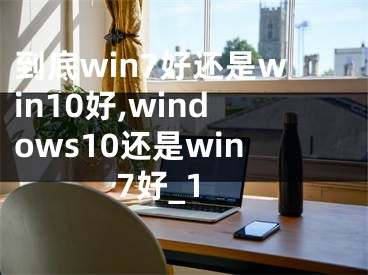 到底win7好还是win10好,windows10还是win7好_1