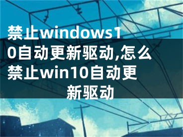 禁止windows10自动更新驱动,怎么禁止win10自动更新驱动