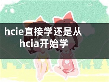 hcie直接学还是从hcia开始学