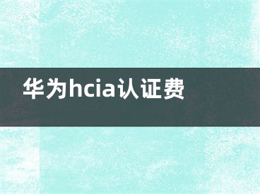 华为hcia认证费