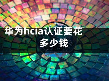 华为hcia认证要花多少钱