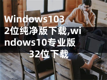 Windows1032位纯净版下载,windows10专业版32位下载