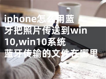 iphone怎么用蓝牙把照片传送到win10,win10系统蓝牙传输的文件在哪里
