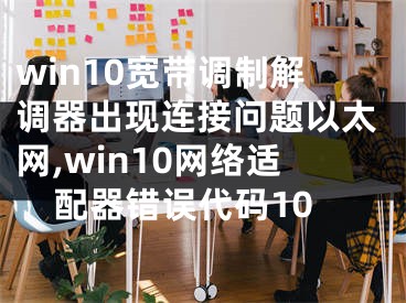 win10宽带调制解调器出现连接问题以太网,win10网络适配器错误代码10