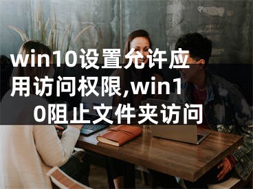 win10设置允许应用访问权限,win10阻止文件夹访问