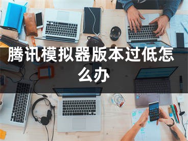 腾讯模拟器版本过低怎么办