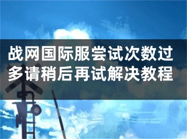 战网国际服尝试次数过多请稍后再试解决教程