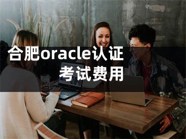 合肥oracle认证考试费用