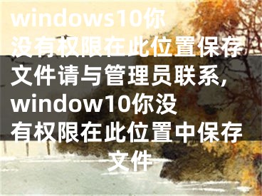 windows10你没有权限在此位置保存文件请与管理员联系,window10你没有权限在此位置中保存文件