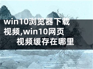 win10浏览器下载视频,win10网页视频缓存在哪里