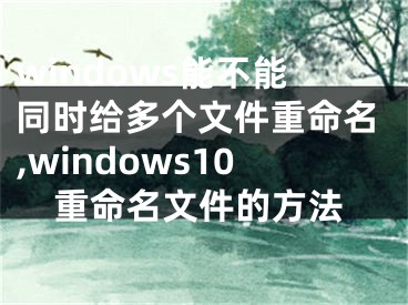 windows能不能同时给多个文件重命名,windows10重命名文件的方法