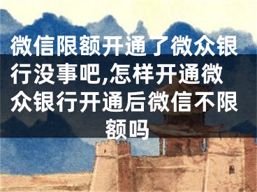 微信限额开通了微众银行没事吧,怎样开通微众银行开通后微信不限额吗