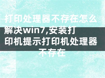 打印处理器不存在怎么解决win7,安装打印机提示打印机处理器不存在