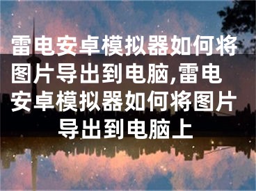 雷电安卓模拟器如何将图片导出到电脑,雷电安卓模拟器如何将图片导出到电脑上