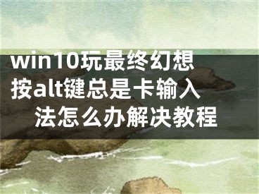 win10玩最终幻想按alt键总是卡输入法怎么办解决教程