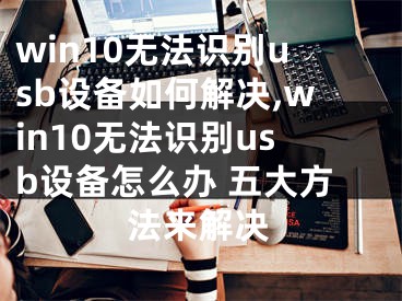 win10无法识别usb设备如何解决,win10无法识别usb设备怎么办 五大方法来解决