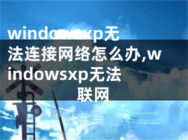 windowsxp无法连接网络怎么办,windowsxp无法联网 