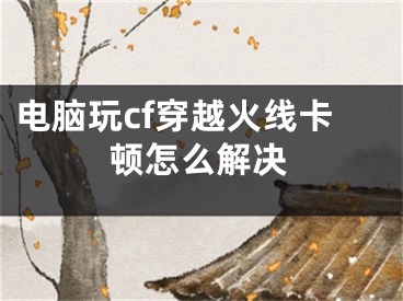 电脑玩cf穿越火线卡顿怎么解决