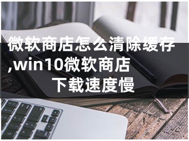 微软商店怎么清除缓存,win10微软商店下载速度慢