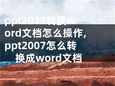 ppt2013转换word文档怎么操作,ppt2007怎么转换成word文档