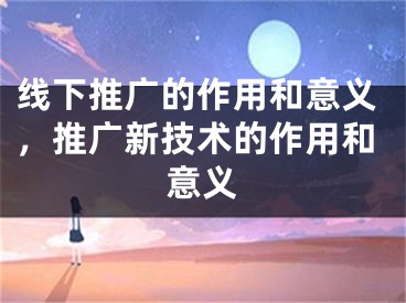 线下推广的作用和意义，推广新技术的作用和意义