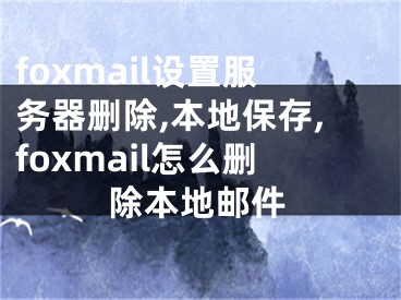 foxmail设置服务器删除,本地保存,foxmail怎么删除本地邮件
