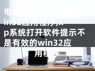 电脑显示不是有效的win32应用程序,xp系统打开软件提示不是有效的win32应用程序