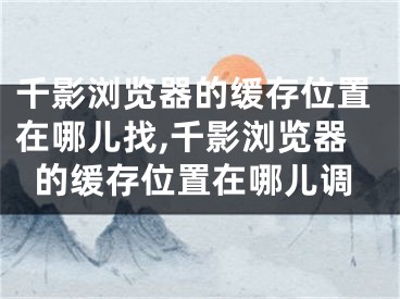 千影浏览器的缓存位置在哪儿找,千影浏览器的缓存位置在哪儿调