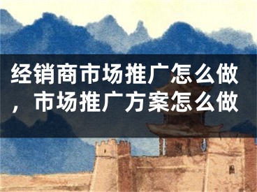 经销商市场推广怎么做，市场推广方案怎么做