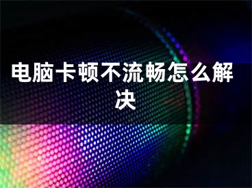 电脑卡顿不流畅怎么解决