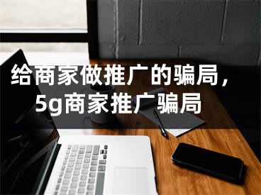 给商家做推广的骗局，5g商家推广骗局