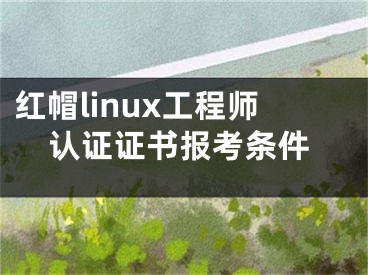 红帽linux工程师认证证书报考条件