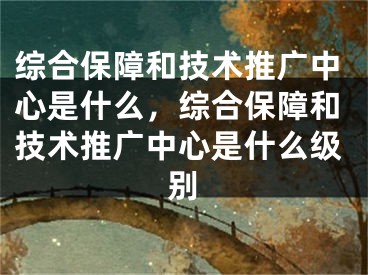 综合保障和技术推广中心是什么，综合保障和技术推广中心是什么级别