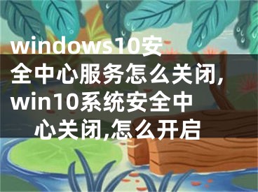 windows10安全中心服务怎么关闭,win10系统安全中心关闭,怎么开启