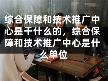 综合保障和技术推广中心是干什么的，综合保障和技术推广中心是什么单位
