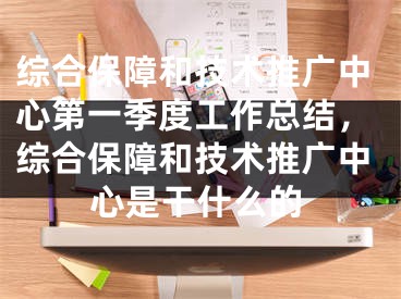 综合保障和技术推广中心第一季度工作总结，综合保障和技术推广中心是干什么的