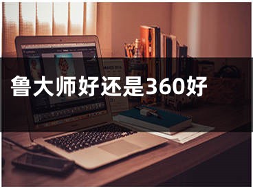 鲁大师好还是360好