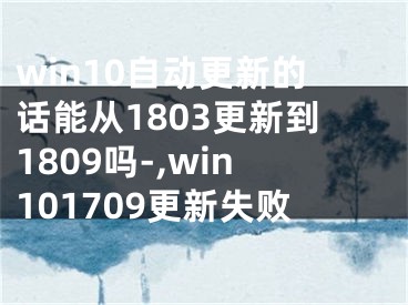 win10自动更新的话能从1803更新到1809吗-,win101709更新失败