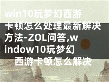 win10玩梦幻西游卡顿怎么处理最新解决方法-ZOL问答,window10玩梦幻西游卡顿怎么解决