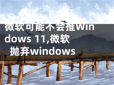 微软可能不会推Windows 11,微软抛弃windows