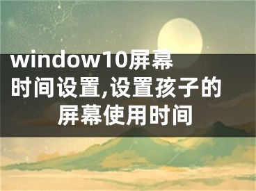 window10屏幕时间设置,设置孩子的屏幕使用时间